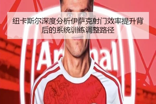 纽卡斯尔深度分析伊萨克射门效率提升背后的系统训练调整路径