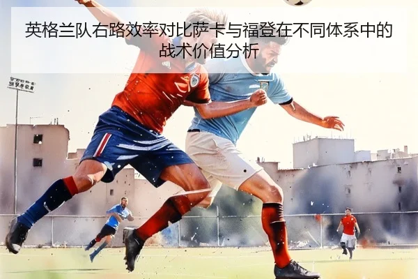 英格兰队右路效率对比萨卡与福登在不同体系中的战术价值分析