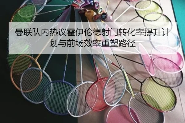 曼联队内热议霍伊伦德射门转化率提升计划与前场效率重塑路径