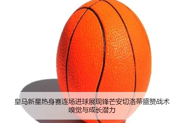 皇马新星热身赛连场进球展现锋芒安切洛蒂盛赞战术嗅觉与成长潜力